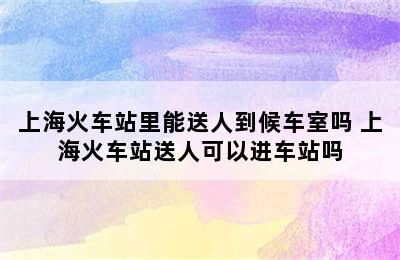 上海火车站里能送人到候车室吗 上海火车站送人可以进车站吗